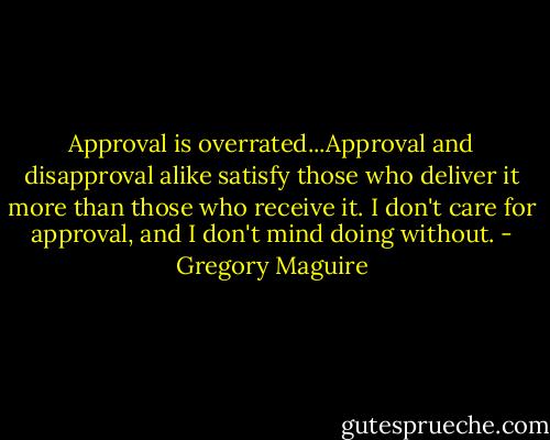 Approval is overrated...Approval and disapproval alike satisfy those who deliver it more than those who receive it. I don't care for approval, and I don't mind doing without. - Gregory Maguire