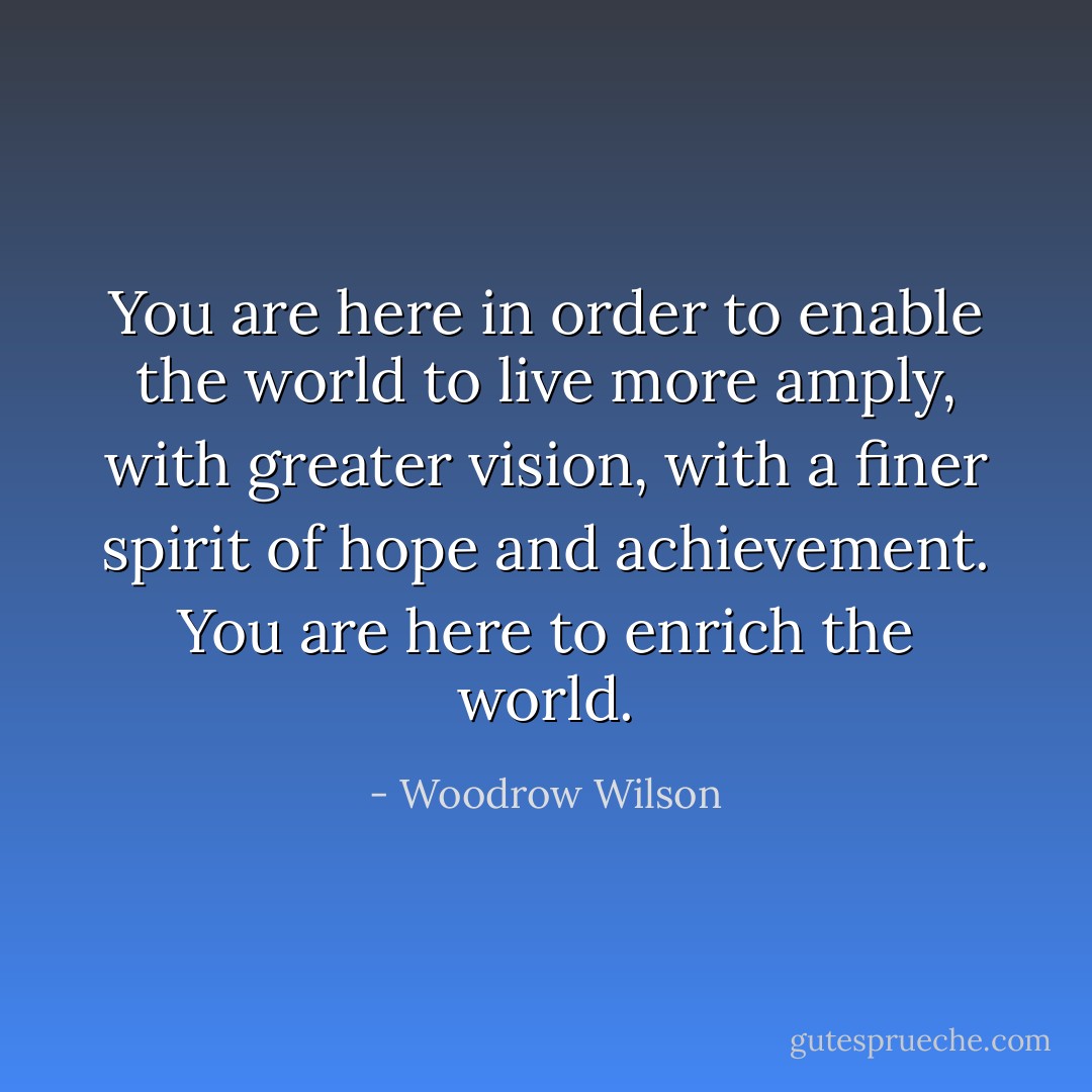 You are here in order to enable the world to live more amply, with greater vision, with a finer spirit of hope and achievement. You are here to enrich the world. - Woodrow Wilson