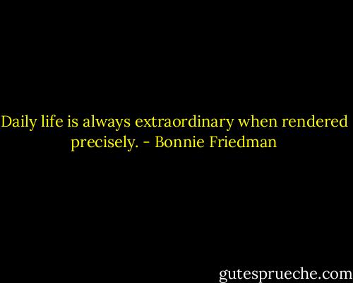 Daily life is always extraordinary when rendered precisely. - Bonnie Friedman