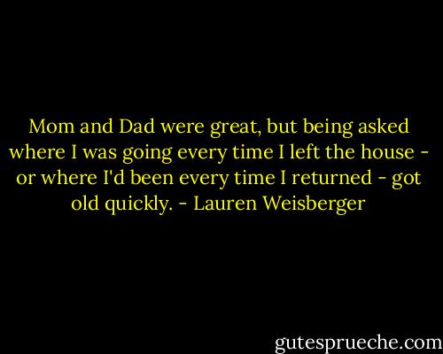 Mom and Dad were great, but being asked where I was going every time I left the house - or where I'd been every time I returned - got old quickly. - Lauren Weisberger