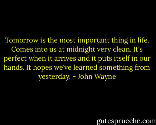 Tomorrow is the most important thing in life. Comes into us at midnight very clean. It's perfect when it arrives and it puts itself in our hands. It hopes we've learned something from yesterday. - John Wayne