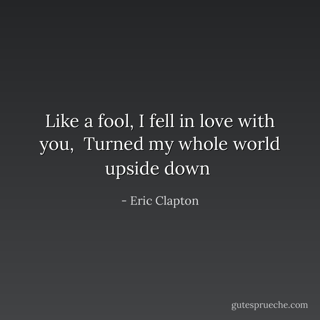 Like a fool, I fell in love with you, <br />Turned my whole world upside down<br /> - Eric Clapton