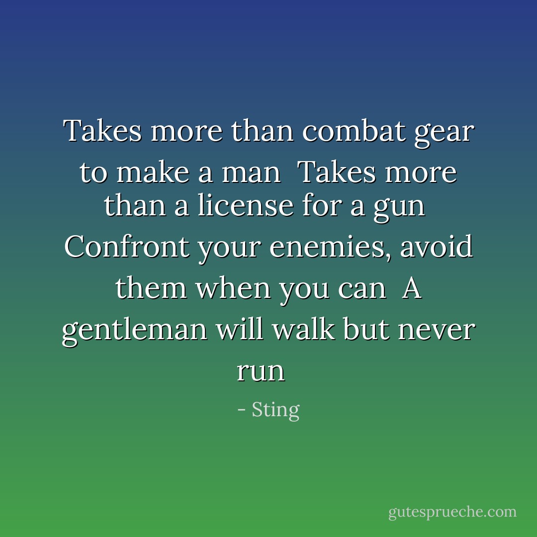 Takes more than combat gear to make a man <br />Takes more than a license for a gun <br />Confront your enemies, avoid them when you can <br />A gentleman will walk but never run <br /> - Sting