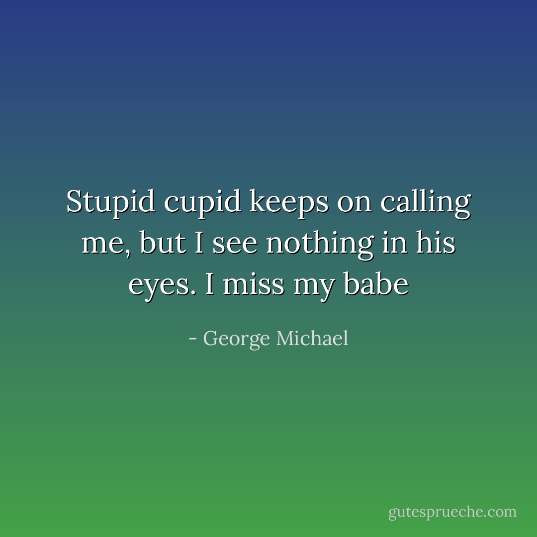 Stupid cupid keeps on calling me, but I see nothing in his eyes. I miss my babe - George Michael
