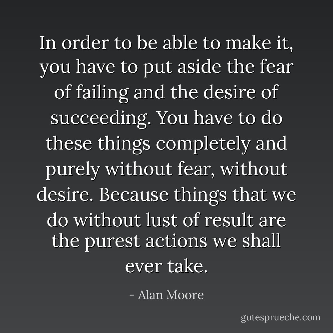 In order to be able to make it, you have to put aside the fear of failing and the desire of succeeding. You have to do these things completely and purely without fear, without desire. Because things that we do without lust of result are the purest actions we shall ever take. - Alan Moore
