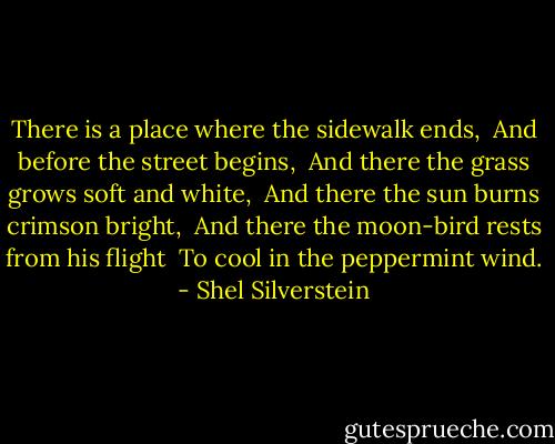 There is a place where the sidewalk ends, <br />And before the street begins, <br />And there the grass grows soft and white, <br />And there the sun burns crimson bright, <br />And there the moon-bird rests from his flight <br />To cool in the peppermint wind. - Shel Silverstein