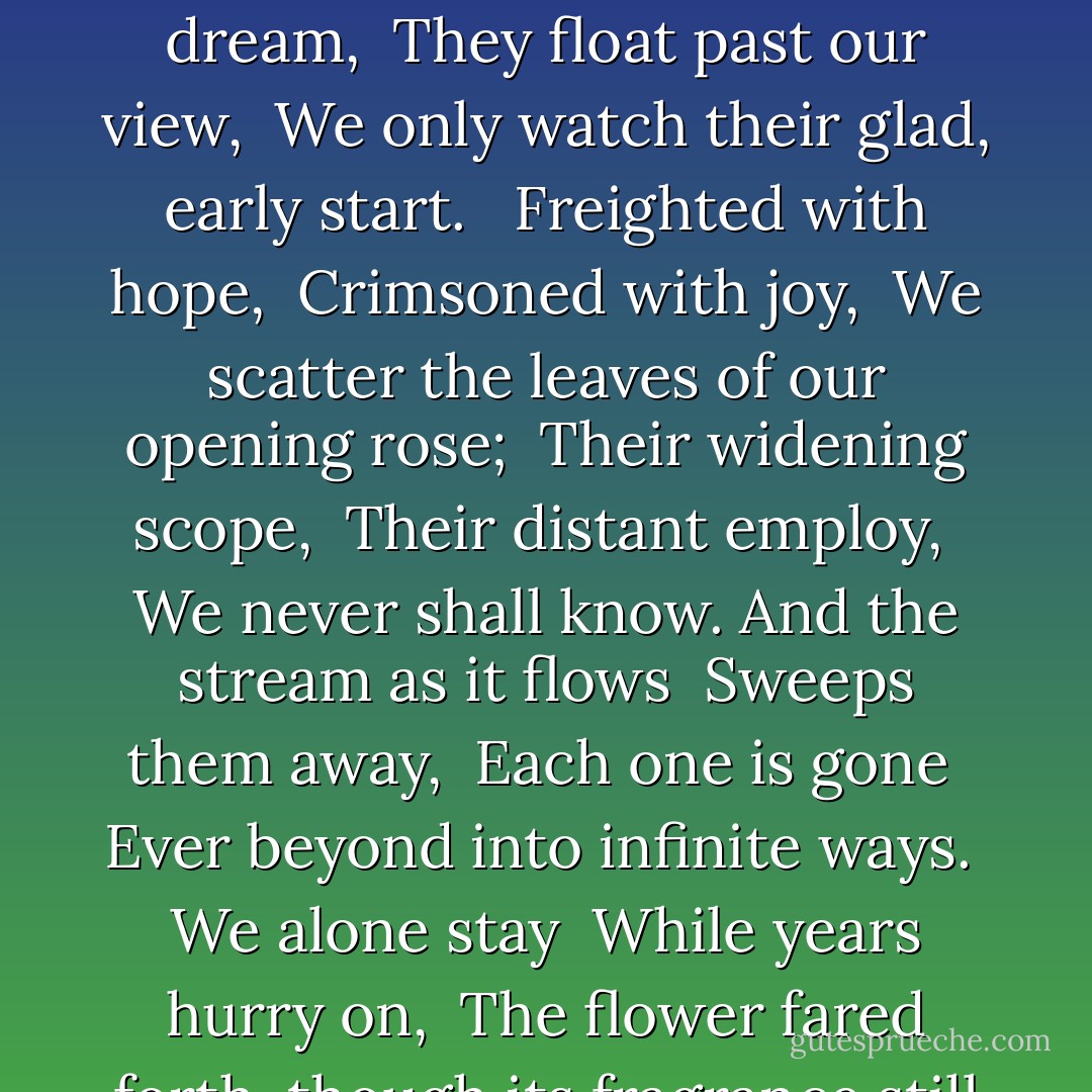 Life is a stream <br />On which we strew <br />Petal by petal the flower of our heart; <br />The end lost in dream, <br />They float past our view, <br />We only watch their glad, early start. <br /><br />Freighted with hope, <br />Crimsoned with joy, <br />We scatter the leaves of our opening rose; <br />Their widening scope, <br />Their distant employ, <br />We never shall know. And the stream as it flows <br />Sweeps them away, <br />Each one is gone <br />Ever beyond into infinite ways. <br />We alone stay <br />While years hurry on, <br />The flower fared forth, though its fragrance still stays. - Amy Lowell