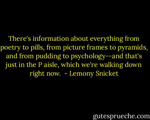 There's information about everything from poetry to<br />pills, from picture frames to pyramids, and from pudding to psychology--and that's just in the P aisle,<br />which we're walking down right now.<br /> - Lemony Snicket