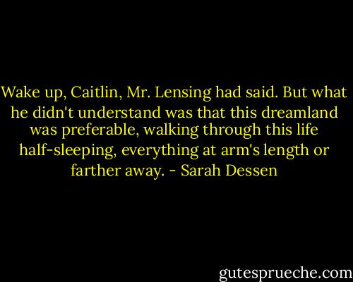 Wake up, Caitlin, Mr. Lensing had said. But what he didn't under­stand was that this dreamland was preferable, walking through this life half-sleeping, everything at arm's length or farther away. - Sarah Dessen