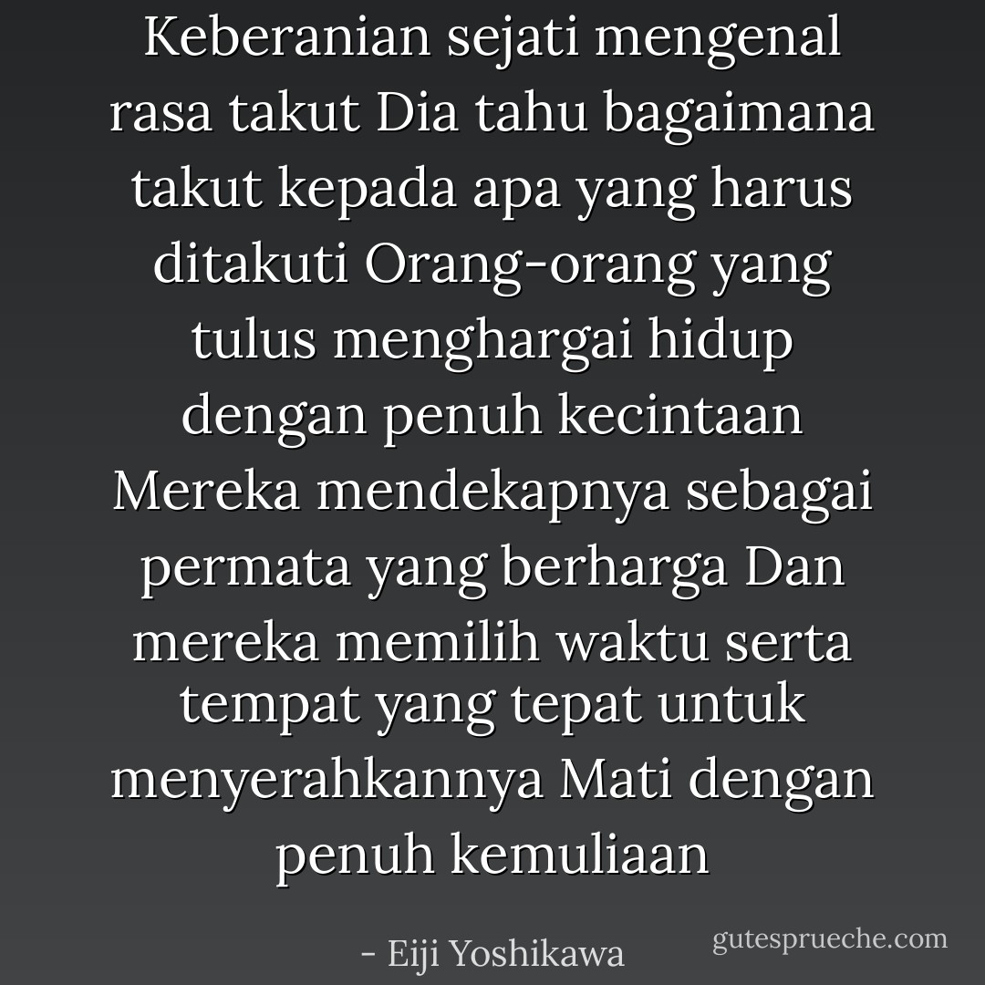 Keberanian sejati mengenal rasa takut<br />Dia tahu bagaimana takut kepada apa yang harus ditakuti<br />Orang-orang yang tulus menghargai hidup dengan penuh kecintaan<br />Mereka mendekapnya sebagai permata yang berharga<br />Dan mereka memilih waktu serta tempat yang tepat untuk menyerahkannya<br />Mati dengan penuh kemuliaan - Eiji Yoshikawa
