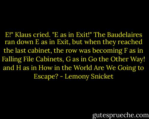 E!" Klaus cried. "E as in Exit!" The Baudelaires ran down E as in Exit, but when they reached the last<br />cabinet, the row was becoming F as in Falling File Cabinets, G as in Go the Other Way! and H as in How<br />in the World Are We Going to Escape? - Lemony Snicket