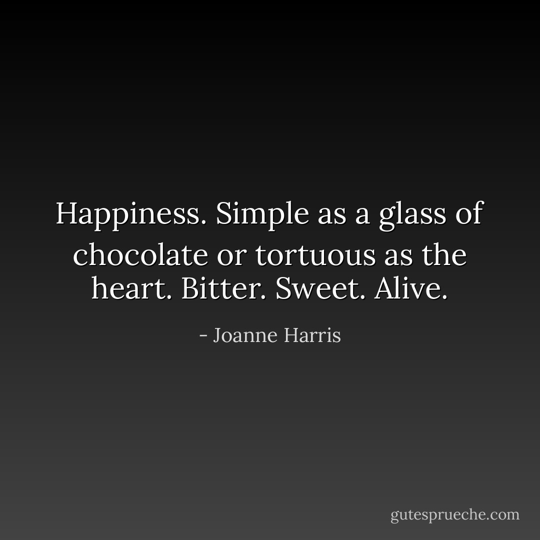 Happiness. Simple as a glass of chocolate or tortuous as the heart. Bitter. Sweet. Alive. - Joanne Harris