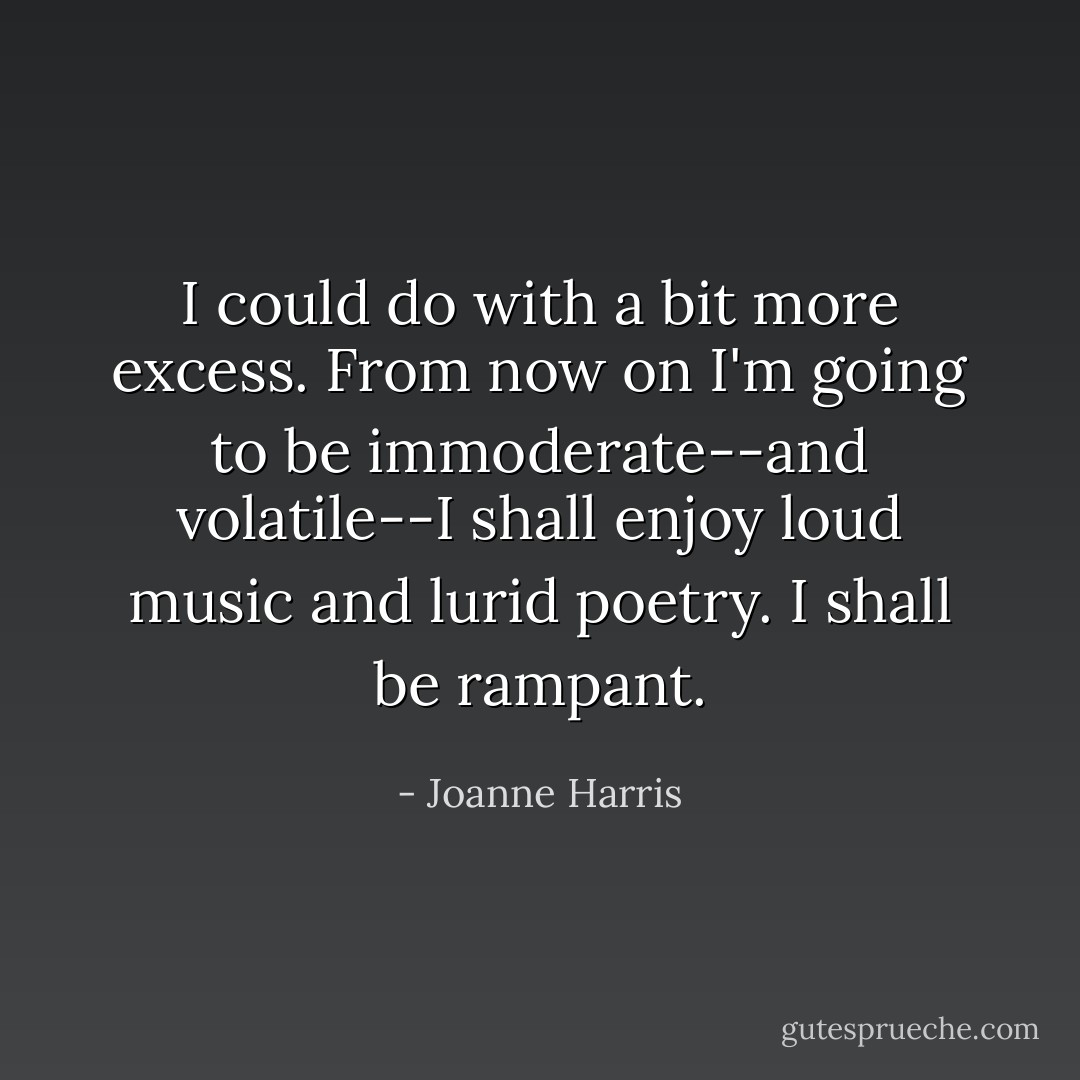 I could do with a bit more excess. From now on I'm going to be immoderate--and volatile--I shall enjoy loud music and lurid poetry. I shall be rampant. - Joanne Harris