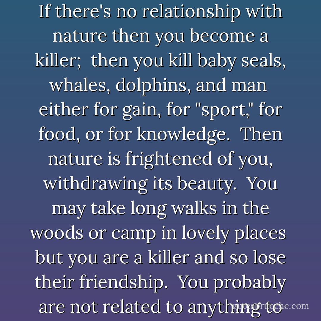 If you lose touch with nature you lose touch with humanity. <br />If there's no relationship with nature then you become a killer; <br />then you kill baby seals, whales, dolphins, and man <br />either for gain, for "sport," for food, or for knowledge. <br />Then nature is frightened of you, withdrawing its beauty. <br />You may take long walks in the woods or camp in lovely places <br />but you are a killer and so lose their friendship. <br />You probably are not related to anything to your wife or your husband. - J. Krishnamurti
