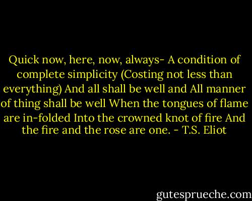 Quick now, here, now, always-<br />A condition of complete simplicity<br />(Costing not less than everything)<br />And all shall be well and<br />All manner of thing shall be well<br />When the tongues of flame are in-folded<br />Into the crowned knot of fire<br />And the fire and the rose are one. - T.S. Eliot
