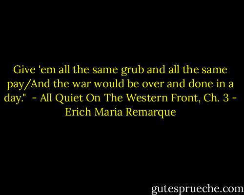 Give 'em all the same grub and all the same pay/And the war would be over and done in a day." <br />- All Quiet On The Western Front, Ch. 3 - Erich Maria Remarque