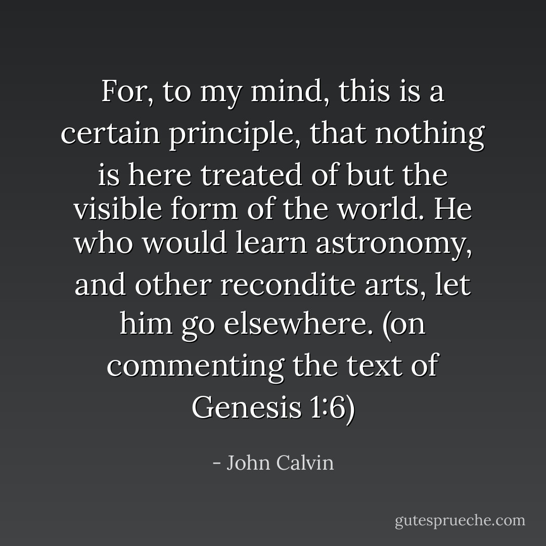 For, to my mind, this is a certain principle, that nothing is here treated of but the visible form of the world. He who would learn astronomy, and other recondite arts, let him go elsewhere.<br />(on commenting the text of Genesis 1:6) - John Calvin