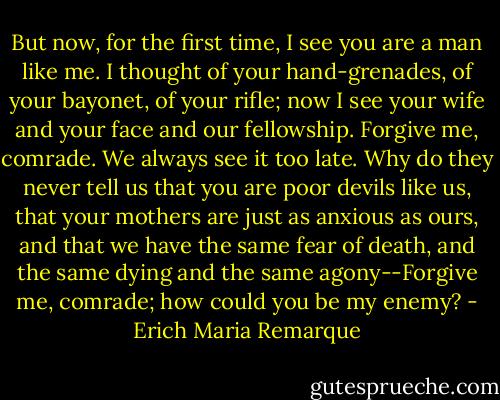 But now, for the first time, I see you are a man like me. I thought of your hand-grenades, of your bayonet, of your rifle; now I see your wife and your face and our fellowship. Forgive me, comrade. We always see it too late. Why do they never tell us that you are poor devils like us, that your mothers are just as anxious as ours, and that we have the same fear of death, and the same dying and the same agony--Forgive me, comrade; how could you be my enemy? - Erich Maria Remarque