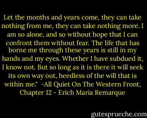 Let the months and years come, they can take nothing from me, they can take nothing more. I am so alone, and so without hope that I can confront them without fear. The life that has borne me through these years is still in my hands and my eyes. Whether I have subdued it, I know not. But so long as it is there it will seek its own way out, heedless of the will that is within me." <br />-All Quiet On The Western Front, Chapter 12 - Erich Maria Remarque