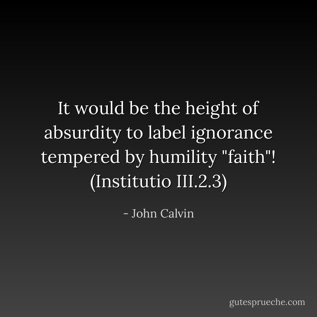 It would be the height of absurdity to label ignorance tempered by humility "faith"!<br />(Institutio III.2.3) - John Calvin