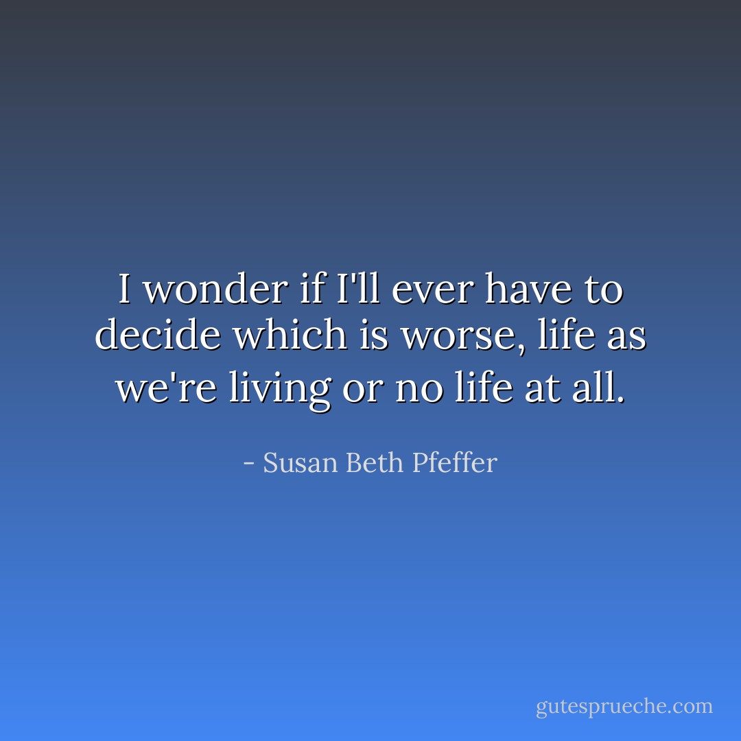 I wonder if I'll ever have to decide which is worse, life as we're living or no life at all. - Susan Beth Pfeffer