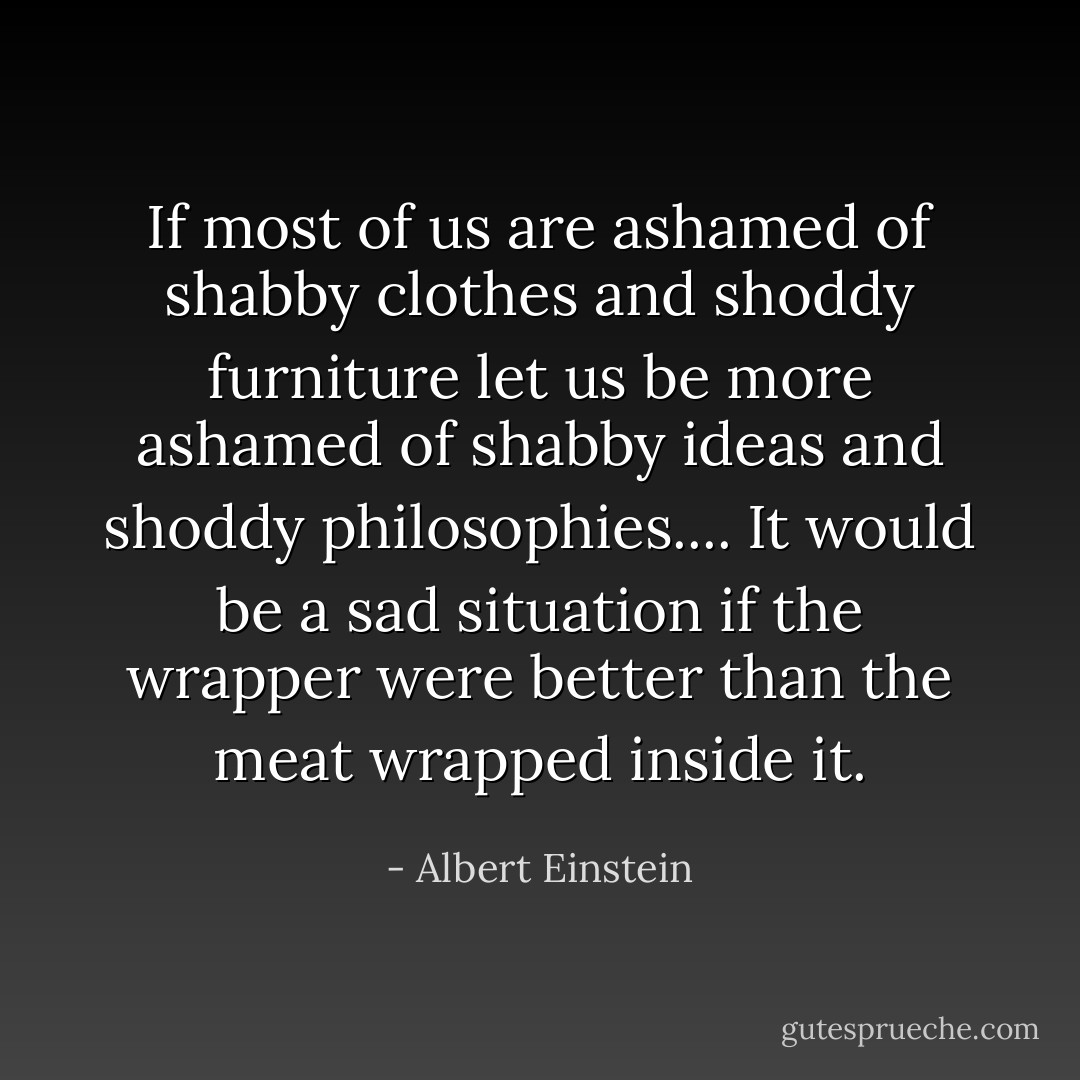 If most of us are ashamed of shabby clothes and shoddy furniture let us be more ashamed of shabby ideas and shoddy philosophies.... It would be a sad situation if the wrapper were better than the meat wrapped inside it. - Albert Einstein