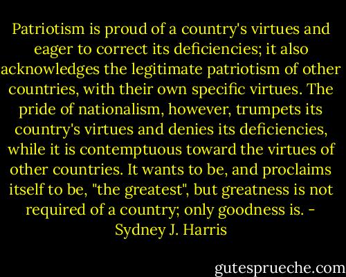 Patriotism is proud of a country's virtues and eager to correct its deficiencies; it also acknowledges the legitimate patriotism of other countries, with their own specific virtues. The pride of nationalism, however, trumpets its country's virtues and denies its deficiencies, while it is contemptuous toward the virtues of other countries. It wants to be, and proclaims itself to be, "the greatest", but greatness is not required of a country; only goodness is. - Sydney J. Harris