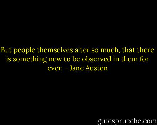 But people themselves alter so much, that there is something new to be observed in them for ever. - Jane Austen