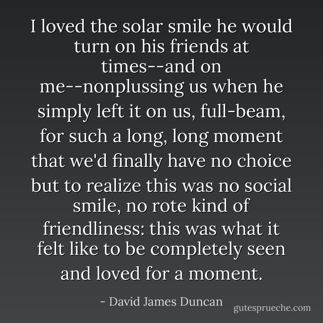 I loved the solar smile he would turn on his friends at times--and on me--nonplussing us when he simply left it on us, full-beam, for such a long, long moment that we'd finally have no choice but to realize this was no social smile, no rote kind of friendliness: this was what it felt like to be completely seen and loved for a moment. - David James Duncan