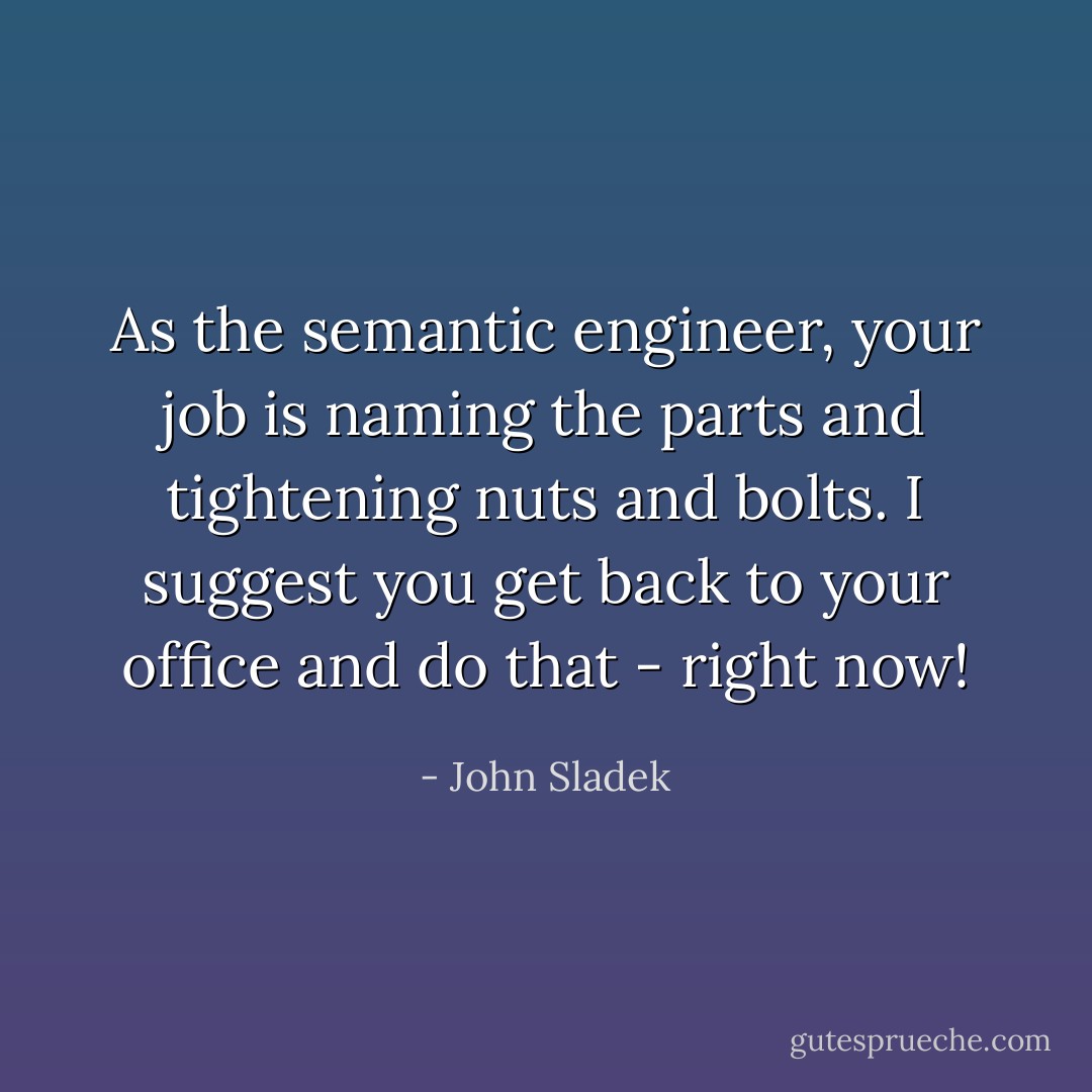 As the semantic engineer, your job is naming the parts and tightening nuts and bolts. I suggest you get back to your office and do that - right now! - John Sladek