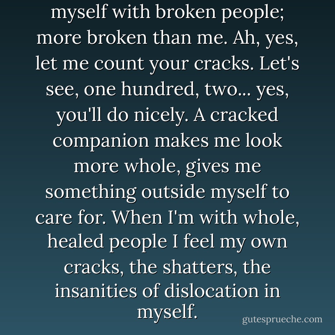 I start to see that I surround myself with broken people; more broken than me. Ah, yes, let me count your cracks. Let's see, one hundred, two... yes, you'll do nicely. A cracked companion makes me look more whole, gives me something outside myself to care for. When I'm with whole, healed people I feel my own cracks, the shatters, the insanities of dislocation in myself. - Julie Gregory