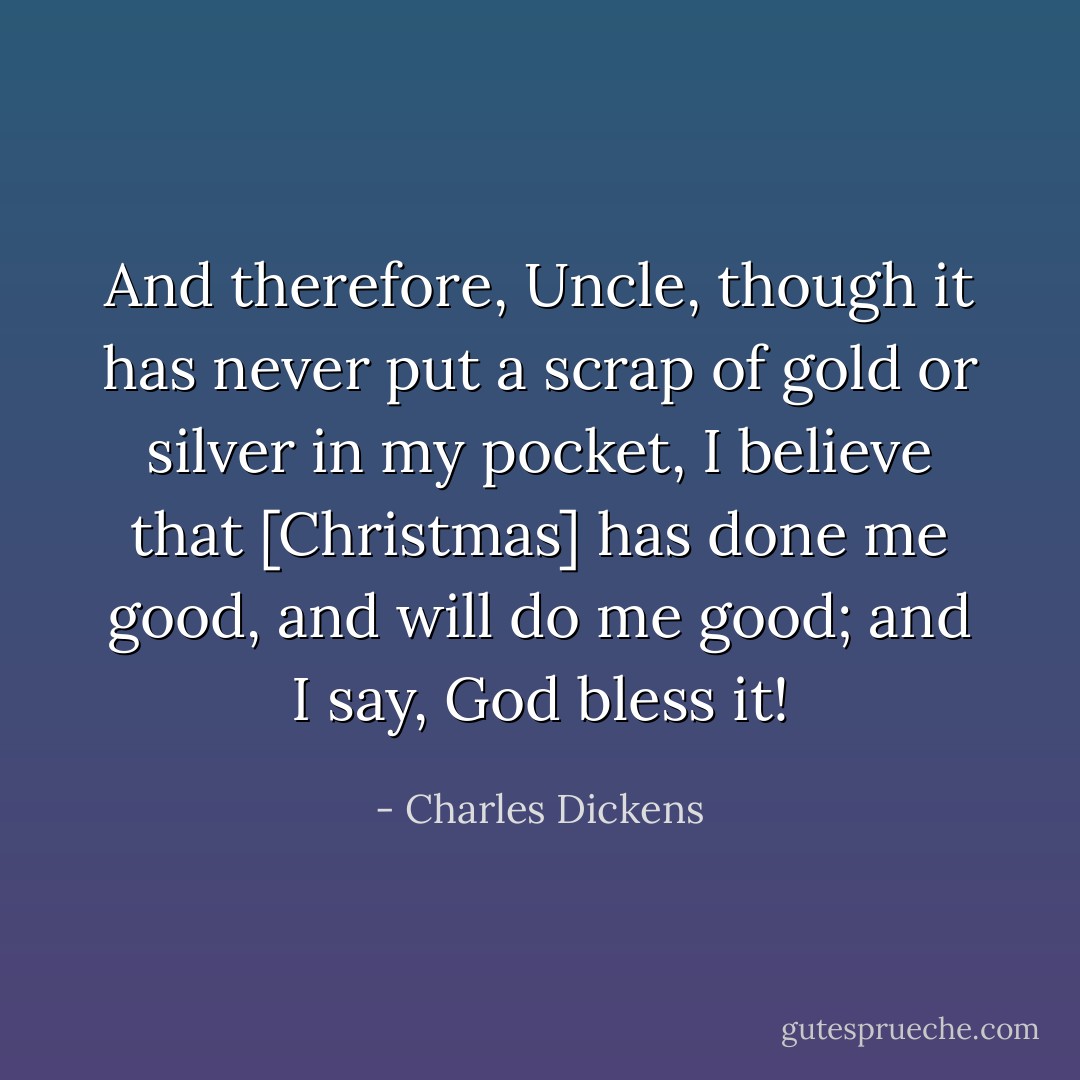 And therefore, Uncle, though it has never put a scrap of gold or silver in my pocket, I believe that [Christmas] has done me good, and will do me good; and I say, God bless it! - Charles Dickens