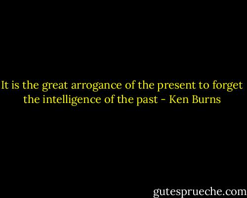 It is the great arrogance of the present to forget the intelligence of the past - Ken Burns