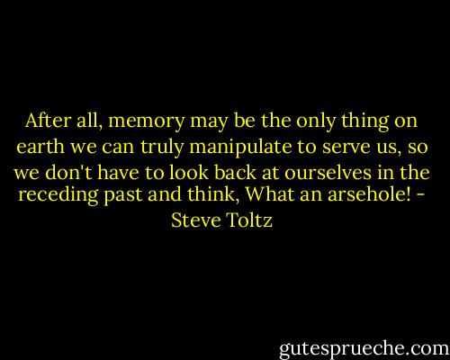 After all, memory may be the only thing on earth we can truly manipulate to serve us, so we don't have to look back at ourselves in the receding past and think, What an arsehole! - Steve Toltz