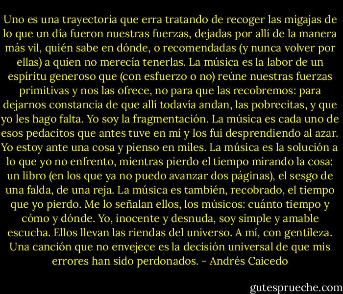 Uno es una trayectoria que erra tratando de recoger las migajas de lo que un día fueron nuestras fuerzas, dejadas por allí de la manera más vil, quién sabe en dónde, o recomendadas (y nunca volver por ellas) a quien no merecía tenerlas. La música es la labor de un espíritu generoso que (con esfuerzo o no) reúne nuestras fuerzas primitivas y nos las ofrece, no para que las recobremos: para dejarnos constancia de que allí todavía andan, las pobrecitas, y que yo les hago falta. Yo soy la fragmentación. La música es cada uno de esos pedacitos que antes tuve en mí y los fui desprendiendo al azar. Yo estoy ante una cosa y pienso en miles. La música es la solución a lo que yo no enfrento, mientras pierdo el tiempo mirando la cosa: un libro (en los que ya no puedo avanzar dos páginas), el sesgo de una falda, de una reja. La música es también, recobrado, el tiempo que yo pierdo.<br />Me lo señalan ellos, los músicos: cuánto tiempo y cómo y dónde. Yo, inocente y desnuda, soy simple y amable escucha. Ellos llevan las riendas del universo. A mí, con gentileza. Una canción que no envejece es la decisión universal de que mis errores han sido perdonados. - Andrés Caicedo