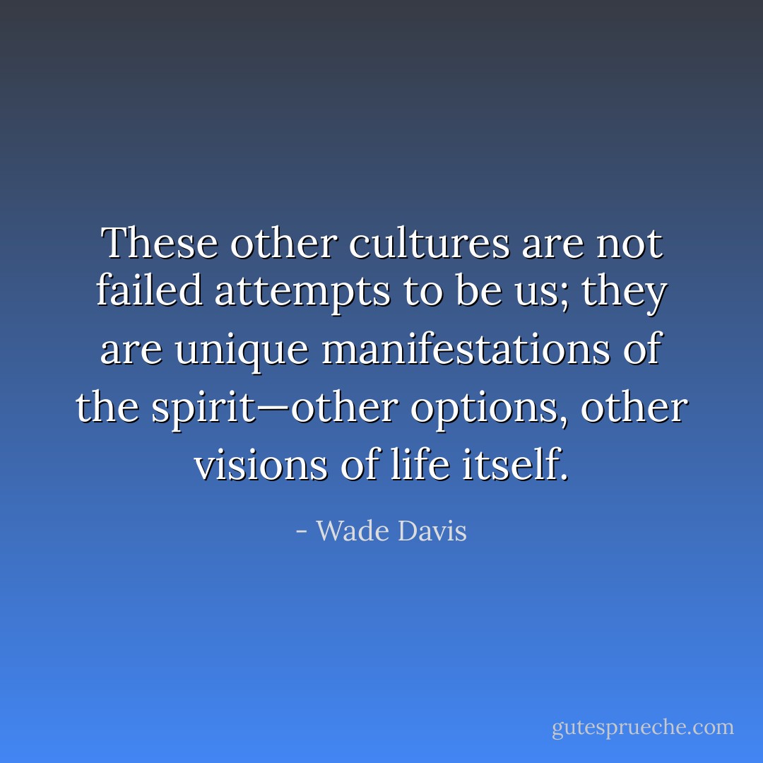 These other cultures are not failed attempts to be us; they are unique manifestations of the spirit—other options, other visions of life itself. - Wade Davis