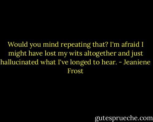 Would you mind repeating that? I'm afraid I might have lost my wits altogether and just hallucinated what I've longed to hear. - Jeaniene Frost