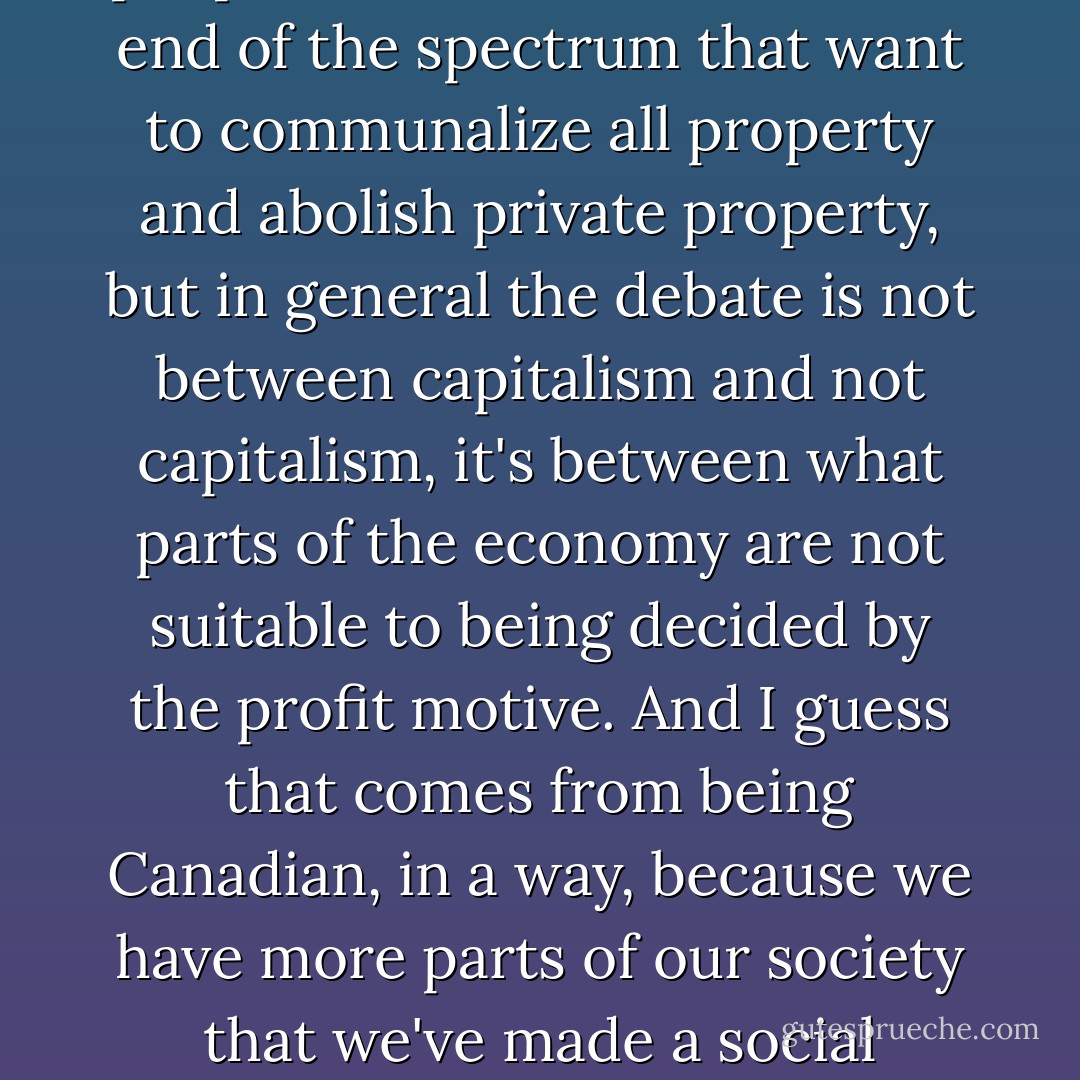A term like capitalism is incredibly slippery, because there's such a range of different kinds of market economies. Essentially, what we've been debating over—certainly since the Great Depression—is what percentage of a society should be left in the hands of a deregulated market system. And absolutely there are people that are at the far other end of the spectrum that want to communalize all property and abolish private property, but in general the debate is not between capitalism and not capitalism, it's between what parts of the economy are not suitable to being decided by the profit motive. And I guess that comes from being Canadian, in a way, because we have more parts of our society that we've made a social contract to say, 'That's not a good place to have the profit motive govern.' Whereas in the United States, that idea is kind of absent from the discussion. So even something like firefighting—it seems hard for people make an argument that maybe the profit motive isn't something we want in the firefighting sector, because you don't want a market for fire.  - Naomi Klein