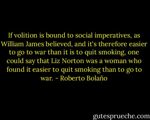If volition is bound to social imperatives, as William James believed, and it's therefore easier to go to war than it is to quit smoking, one could say that Liz Norton was a woman who found it easier to quit smoking than to go to war. - Roberto Bolaño