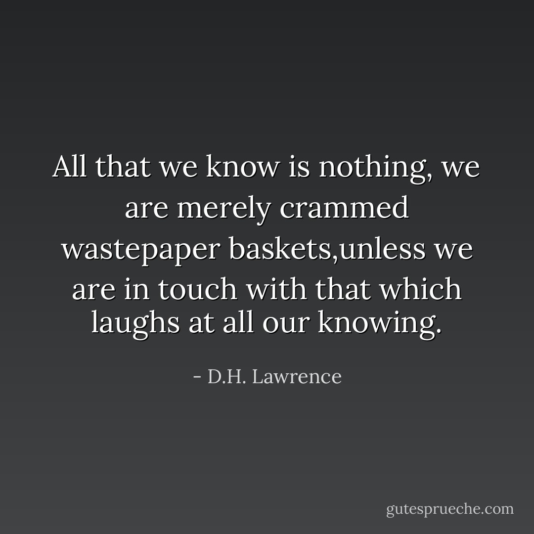 All that we know is nothing, we are merely crammed wastepaper baskets,unless we are in touch with that which laughs at all our knowing. - D.H. Lawrence
