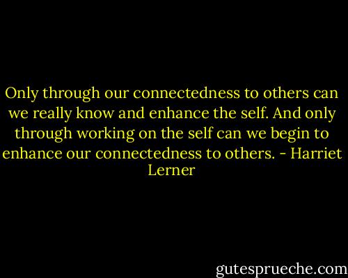Only through our connectedness to others can we really know and enhance the self. And only through working on the self can we begin to enhance our connectedness to others. - Harriet Lerner