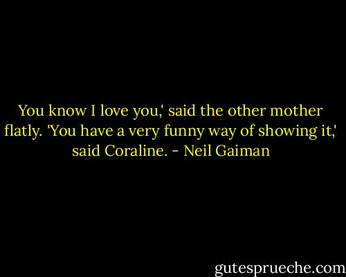 You know I love you,' said the other mother flatly.<br />'You have a very funny way of showing it,' said Coraline. - Neil Gaiman