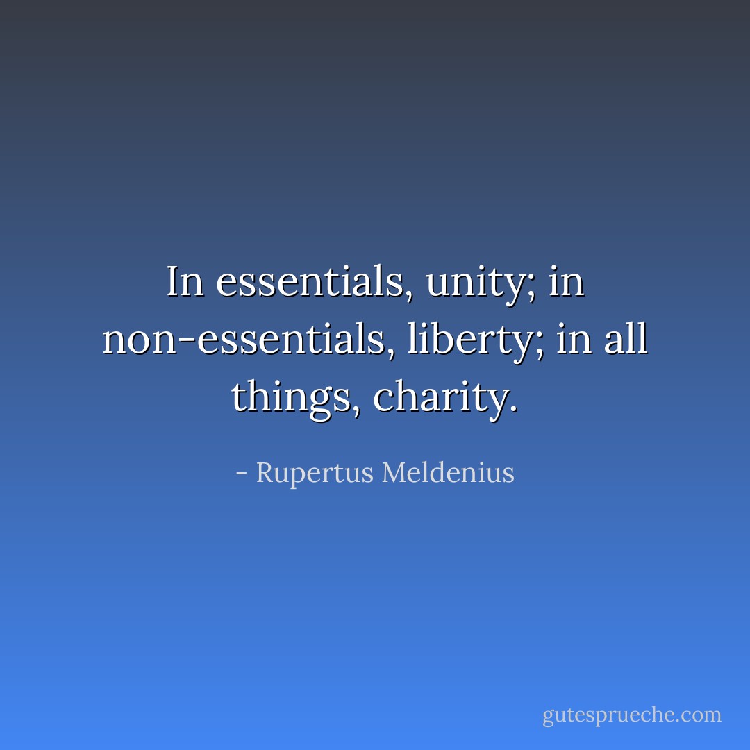 In essentials, unity; in non-essentials, liberty; in all things, charity. - Rupertus Meldenius