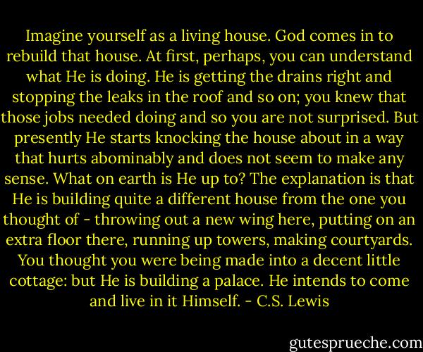 Imagine yourself as a living house. God comes in to rebuild that house. At first, perhaps, you can understand what He is doing. He is getting the drains right and stopping the leaks in the roof and so on; you knew that those jobs needed doing and so you are not surprised. But presently He starts knocking the house about in a way that hurts abominably and does not seem to make any sense. What on earth is He up to? The explanation is that He is building quite a different house from the one you thought of - throwing out a new wing here, putting on an extra floor there, running up towers, making courtyards. You thought you were being made into a decent little cottage: but He is building a palace. He intends to come and live in it Himself. - C.S. Lewis