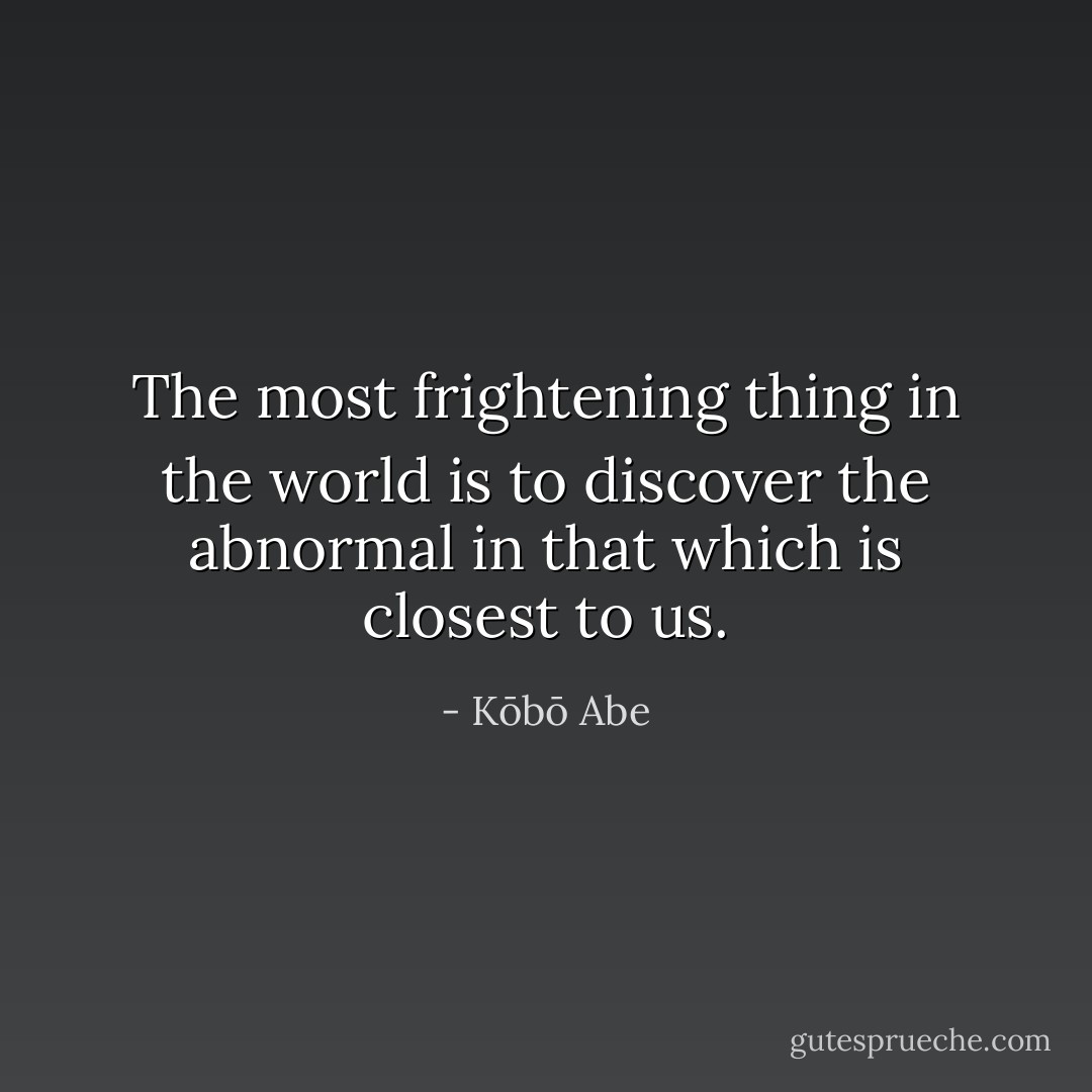 The most frightening thing in the world is to discover the abnormal in that which is closest to us. - Kōbō Abe