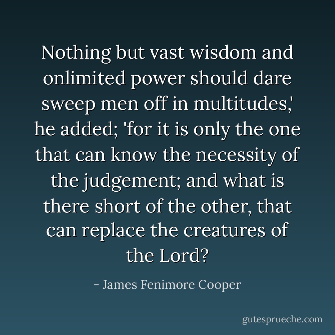 Nothing but vast wisdom and onlimited power should dare sweep men off in multitudes,' he added; 'for it is only the one that can know the necessity of the judgement; and what is there short of the other, that can replace the creatures of the Lord? - James Fenimore Cooper