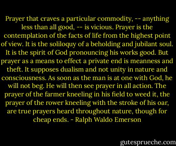 Prayer that craves a particular commodity, -- anything less than all good, -- is vicious. Prayer is the contemplation of the facts of life from the highest point of view. It is the soliloquy of a beholding and jubilant soul. It is the spirit of God pronouncing his works good. But prayer as a means to effect a private end is meanness and theft. It supposes dualism and not unity in nature and consciousness. As soon as the man is at one with God, he will not beg. He will then see prayer in all action. The prayer of the farmer kneeling in his field to weed it, the prayer of the rower kneeling with the stroke of his oar, are true prayers heard throughout nature, though for cheap ends. - Ralph Waldo Emerson