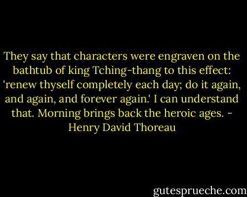 They say that characters were engraven on the bathtub of king Tching-thang to this effect: 'renew thyself completely each day; do it again, and again, and forever again.' I can understand that. Morning brings back the heroic ages. - Henry David Thoreau