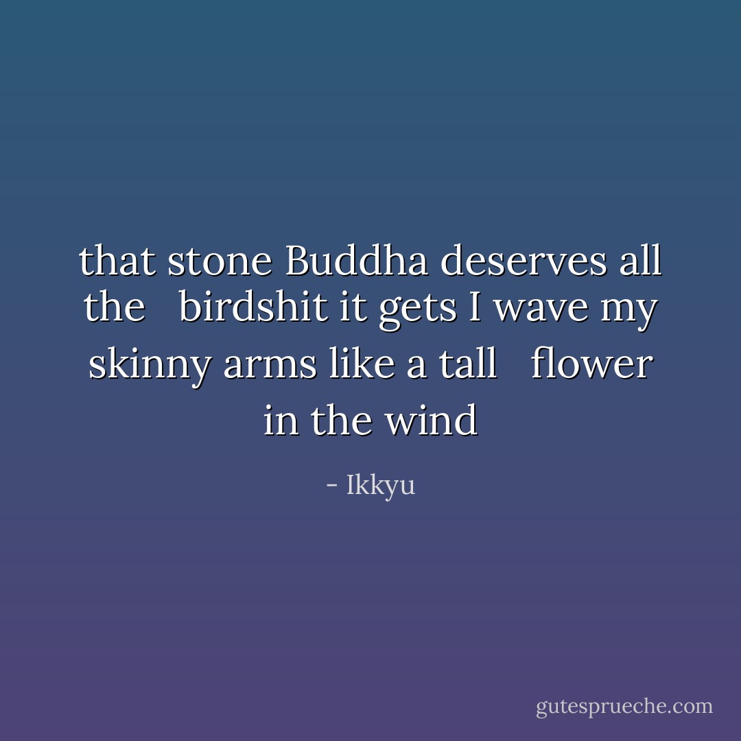 that stone Buddha deserves all the <br /> birdshit it gets<br />I wave my skinny arms like a tall <br /> flower in the wind - Ikkyu
