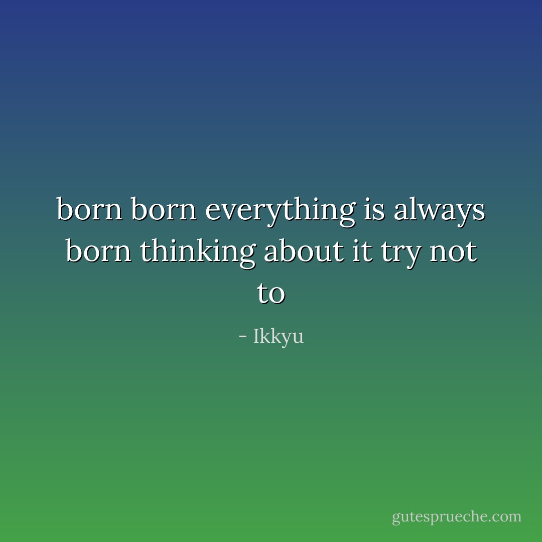 born born everything is always born<br />thinking about it try not to - Ikkyu